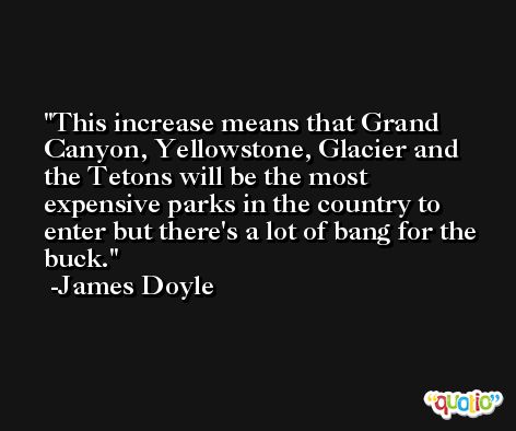 This increase means that Grand Canyon, Yellowstone, Glacier and the Tetons will be the most expensive parks in the country to enter but there's a lot of bang for the buck. -James Doyle