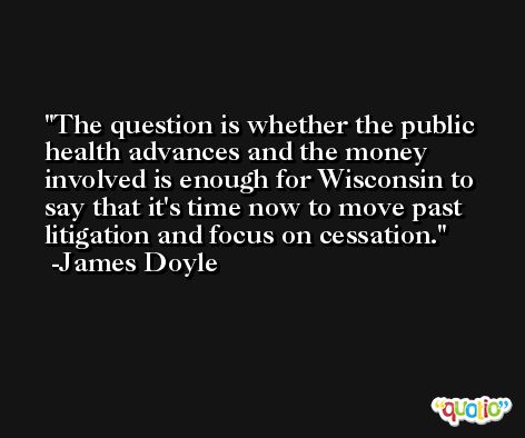 The question is whether the public health advances and the money involved is enough for Wisconsin to say that it's time now to move past litigation and focus on cessation. -James Doyle