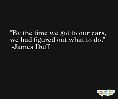 By the time we got to our cars, we had figured out what to do. -James Duff