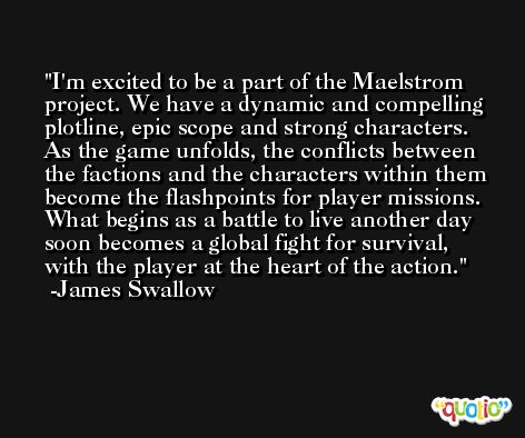 I'm excited to be a part of the Maelstrom project. We have a dynamic and compelling plotline, epic scope and strong characters. As the game unfolds, the conflicts between the factions and the characters within them become the flashpoints for player missions. What begins as a battle to live another day soon becomes a global fight for survival, with the player at the heart of the action. -James Swallow