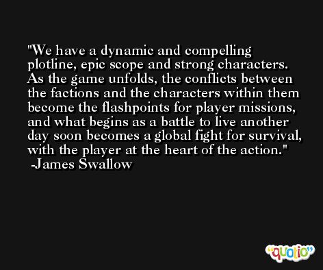 We have a dynamic and compelling plotline, epic scope and strong characters. As the game unfolds, the conflicts between the factions and the characters within them become the flashpoints for player missions, and what begins as a battle to live another day soon becomes a global fight for survival, with the player at the heart of the action. -James Swallow