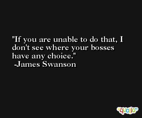 If you are unable to do that, I don't see where your bosses have any choice. -James Swanson