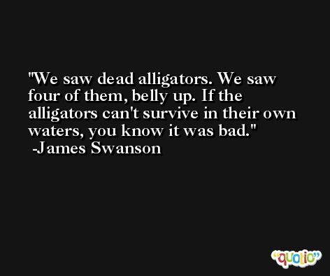We saw dead alligators. We saw four of them, belly up. If the alligators can't survive in their own waters, you know it was bad. -James Swanson
