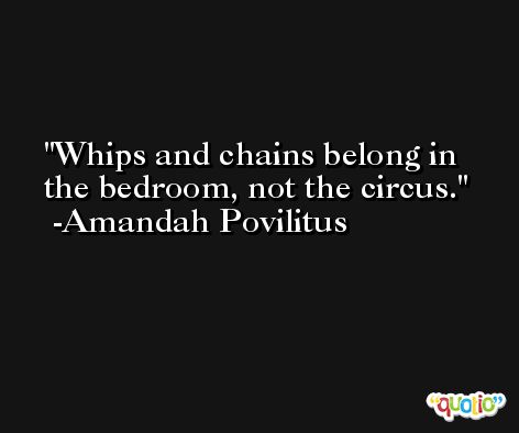 Whips and chains belong in the bedroom, not the circus. -Amandah Povilitus