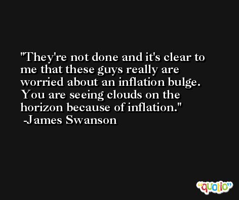 They're not done and it's clear to me that these guys really are worried about an inflation bulge. You are seeing clouds on the horizon because of inflation. -James Swanson