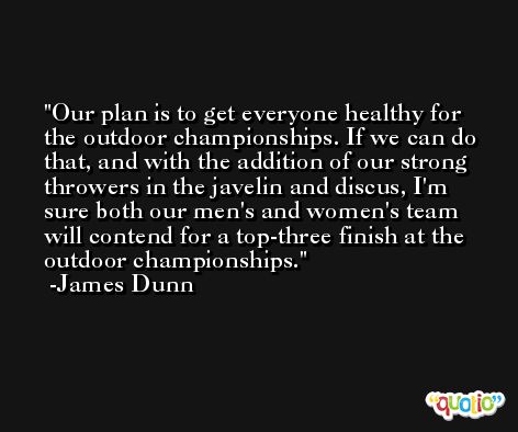 Our plan is to get everyone healthy for the outdoor championships. If we can do that, and with the addition of our strong throwers in the javelin and discus, I'm sure both our men's and women's team will contend for a top-three finish at the outdoor championships. -James Dunn