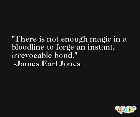 There is not enough magic in a bloodline to forge an instant, irrevocable bond. -James Earl Jones