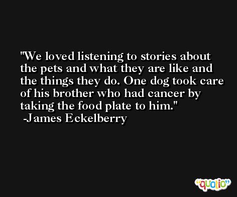 We loved listening to stories about the pets and what they are like and the things they do. One dog took care of his brother who had cancer by taking the food plate to him. -James Eckelberry
