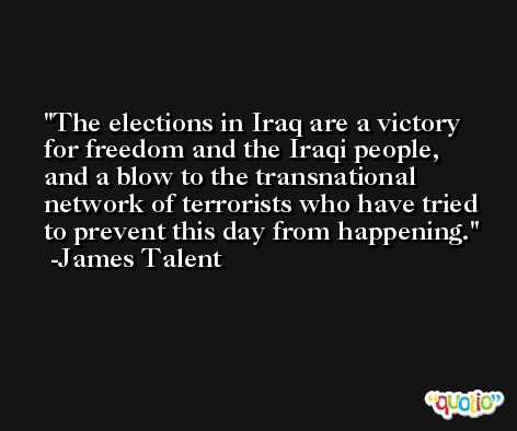The elections in Iraq are a victory for freedom and the Iraqi people, and a blow to the transnational network of terrorists who have tried to prevent this day from happening. -James Talent