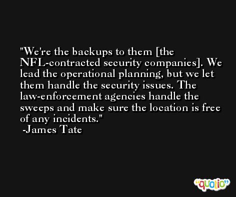 We're the backups to them [the NFL-contracted security companies]. We lead the operational planning, but we let them handle the security issues. The law-enforcement agencies handle the sweeps and make sure the location is free of any incidents. -James Tate