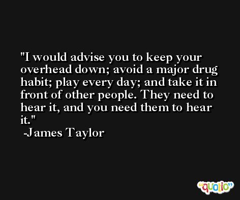I would advise you to keep your overhead down; avoid a major drug habit; play every day; and take it in front of other people. They need to hear it, and you need them to hear it. -James Taylor