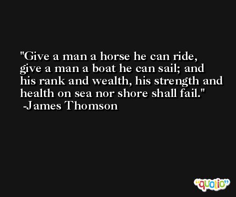 Give a man a horse he can ride, give a man a boat he can sail; and his rank and wealth, his strength and health on sea nor shore shall fail. -James Thomson