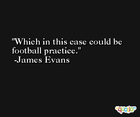 Which in this case could be football practice. -James Evans