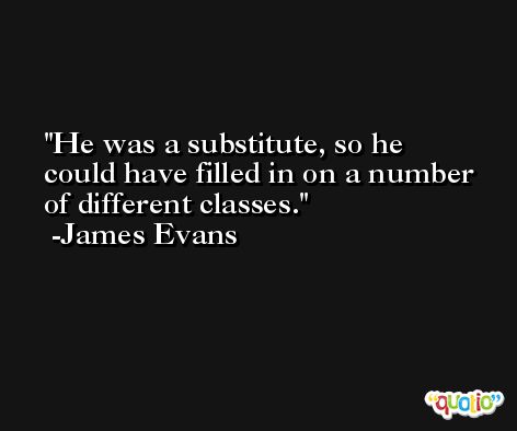 He was a substitute, so he could have filled in on a number of different classes. -James Evans