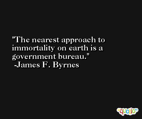 The nearest approach to immortality on earth is a government bureau. -James F. Byrnes