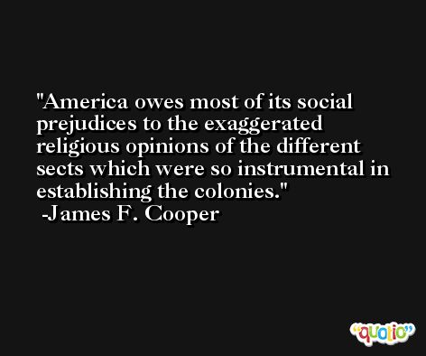 America owes most of its social prejudices to the exaggerated religious opinions of the different sects which were so instrumental in establishing the colonies. -James F. Cooper