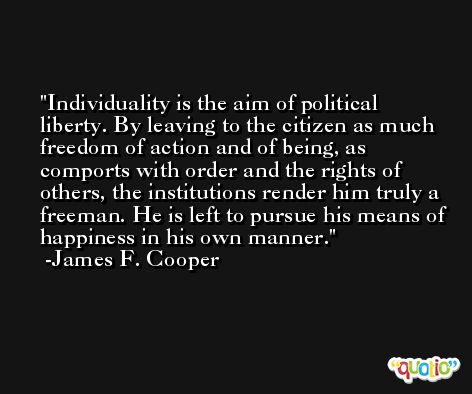 Individuality is the aim of political liberty. By leaving to the citizen as much freedom of action and of being, as comports with order and the rights of others, the institutions render him truly a freeman. He is left to pursue his means of happiness in his own manner. -James F. Cooper