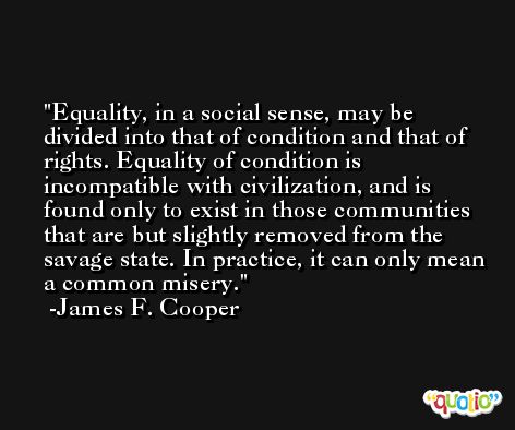 Equality, in a social sense, may be divided into that of condition and that of rights. Equality of condition is incompatible with civilization, and is found only to exist in those communities that are but slightly removed from the savage state. In practice, it can only mean a common misery. -James F. Cooper
