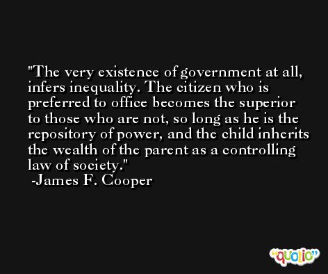 The very existence of government at all, infers inequality. The citizen who is preferred to office becomes the superior to those who are not, so long as he is the repository of power, and the child inherits the wealth of the parent as a controlling law of society. -James F. Cooper