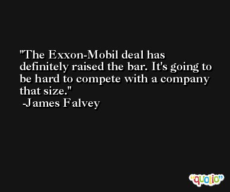 The Exxon-Mobil deal has definitely raised the bar. It's going to be hard to compete with a company that size. -James Falvey