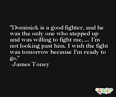 Dominick is a good fighter, and he was the only one who stepped up and was willing to fight me, ... I'm not looking past him. I wish the fight was tomorrow because I'm ready to go. -James Toney