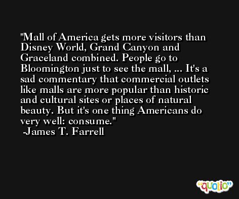 Mall of America gets more visitors than Disney World, Grand Canyon and Graceland combined. People go to Bloomington just to see the mall, ... It's a sad commentary that commercial outlets like malls are more popular than historic and cultural sites or places of natural beauty. But it's one thing Americans do very well: consume. -James T. Farrell