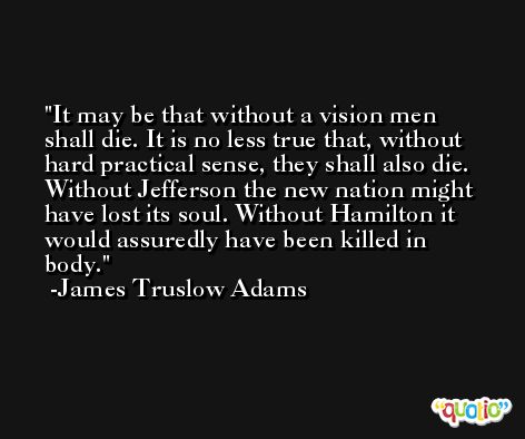 It may be that without a vision men shall die. It is no less true that, without hard practical sense, they shall also die. Without Jefferson the new nation might have lost its soul. Without Hamilton it would assuredly have been killed in body. -James Truslow Adams