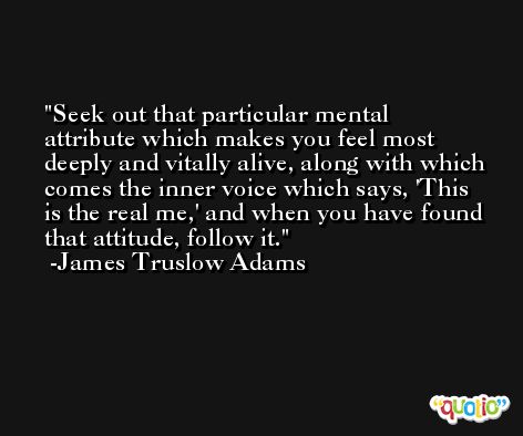 Seek out that particular mental attribute which makes you feel most deeply and vitally alive, along with which comes the inner voice which says, 'This is the real me,' and when you have found that attitude, follow it. -James Truslow Adams