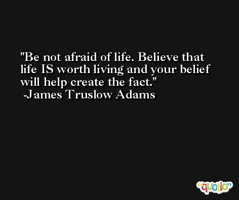 Be not afraid of life. Believe that life IS worth living and your belief will help create the fact. -James Truslow Adams