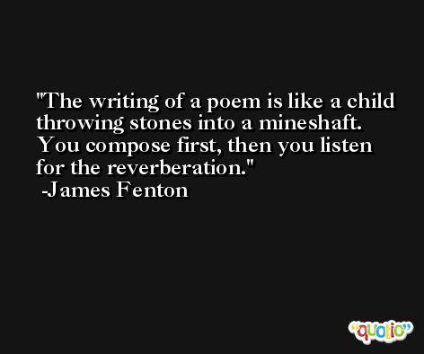 The writing of a poem is like a child throwing stones into a mineshaft. You compose first, then you listen for the reverberation. -James Fenton