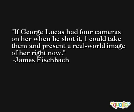 If George Lucas had four cameras on her when he shot it, I could take them and present a real-world image of her right now. -James Fischbach