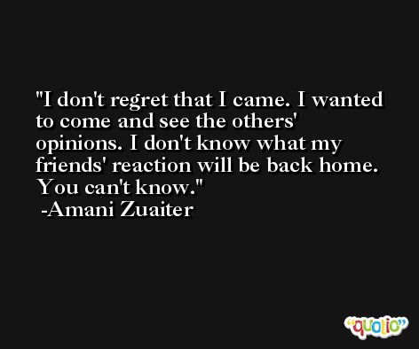 I don't regret that I came. I wanted to come and see the others' opinions. I don't know what my friends' reaction will be back home. You can't know. -Amani Zuaiter