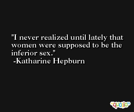 I never realized until lately that women were supposed to be the inferior sex. -Katharine Hepburn