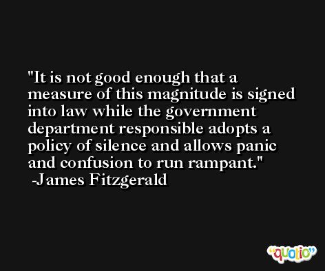 It is not good enough that a measure of this magnitude is signed into law while the government department responsible adopts a policy of silence and allows panic and confusion to run rampant. -James Fitzgerald