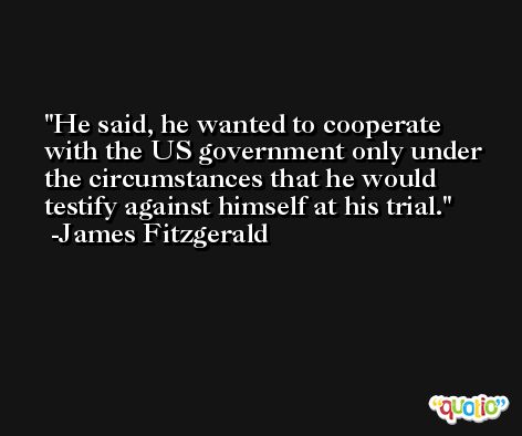 He said, he wanted to cooperate with the US government only under the circumstances that he would testify against himself at his trial. -James Fitzgerald