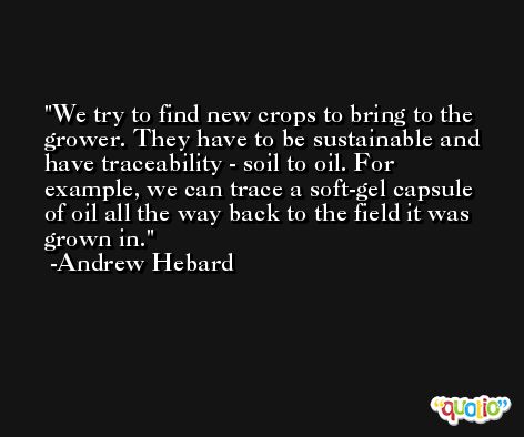 We try to find new crops to bring to the grower. They have to be sustainable and have traceability - soil to oil. For example, we can trace a soft-gel capsule of oil all the way back to the field it was grown in. -Andrew Hebard