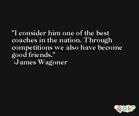 I consider him one of the best coaches in the nation. Through competitions we also have become good friends. -James Wagoner