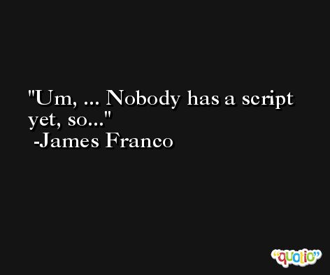 Um, ... Nobody has a script yet, so... -James Franco