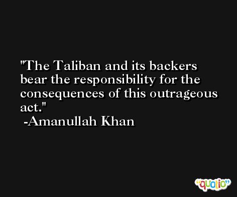 The Taliban and its backers bear the responsibility for the consequences of this outrageous act. -Amanullah Khan