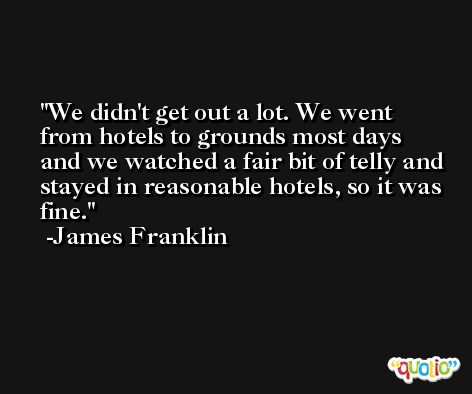 We didn't get out a lot. We went from hotels to grounds most days and we watched a fair bit of telly and stayed in reasonable hotels, so it was fine. -James Franklin