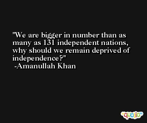 We are bigger in number than as many as 131 independent nations, why should we remain deprived of independence? -Amanullah Khan