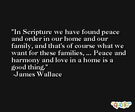 In Scripture we have found peace and order in our home and our family, and that's of course what we want for these families, ... Peace and harmony and love in a home is a good thing. -James Wallace
