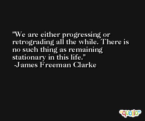 We are either progressing or retrograding all the while. There is no such thing as remaining stationary in this life. -James Freeman Clarke