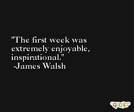 The first week was extremely enjoyable, inspirational. -James Walsh