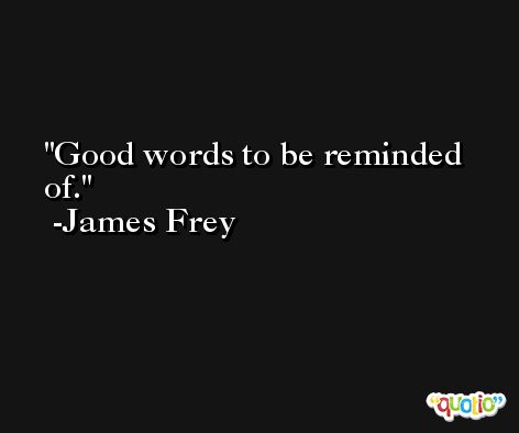 Good words to be reminded of. -James Frey