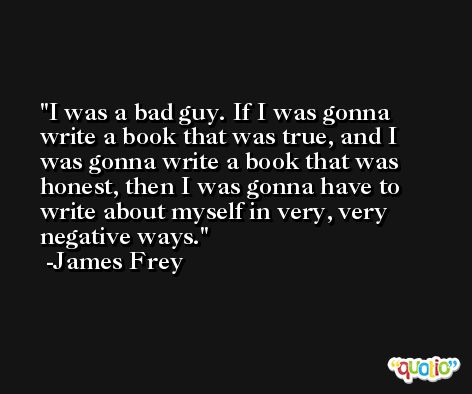 I was a bad guy. If I was gonna write a book that was true, and I was gonna write a book that was honest, then I was gonna have to write about myself in very, very negative ways. -James Frey