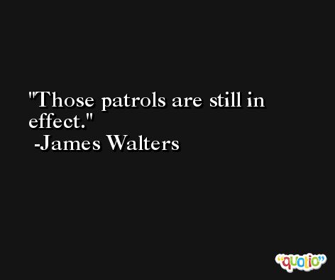 Those patrols are still in effect. -James Walters