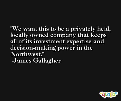 We want this to be a privately held, locally owned company that keeps all of its investment expertise and decision-making power in the Northwest. -James Gallagher