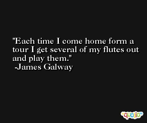 Each time I come home form a tour I get several of my flutes out and play them. -James Galway