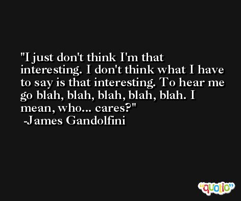 I just don't think I'm that interesting. I don't think what I have to say is that interesting. To hear me go blah, blah, blah, blah, blah. I mean, who... cares? -James Gandolfini